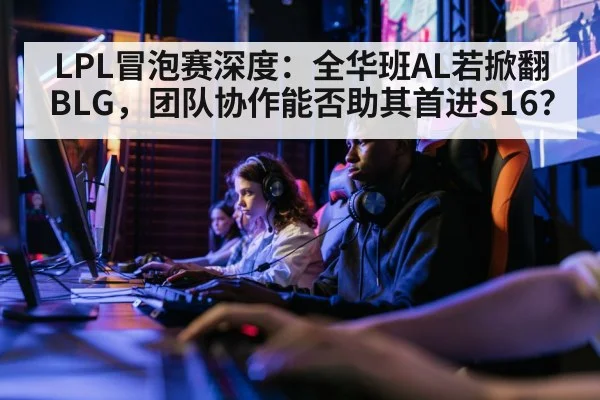 LPL冒泡赛深度：全华班AL若掀翻BLG，团队协作能否助其首进S16？