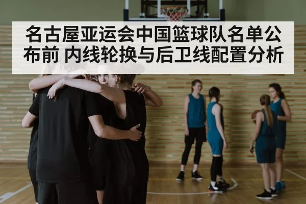 名古屋亚运会中国篮球队名单公布前 内线轮换与后卫线配置分析