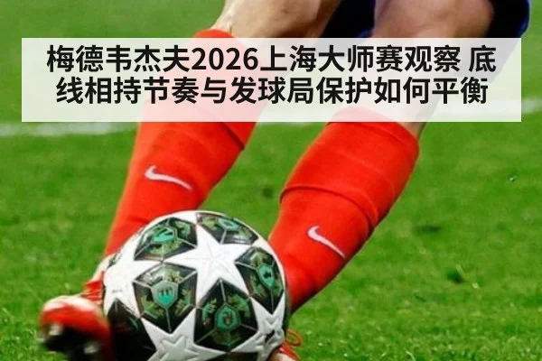 梅德韦杰夫2026上海大师赛观察 底线相持节奏与发球局保护如何平衡