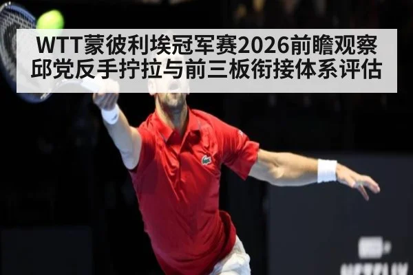 WTT蒙彼利埃冠军赛2026前瞻观察 邱党反手拧拉与前三板衔接体系评估