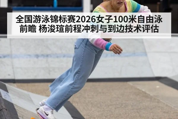 全国游泳锦标赛2026女子100米自由泳前瞻 杨浚瑄前程冲刺与到边技术评估